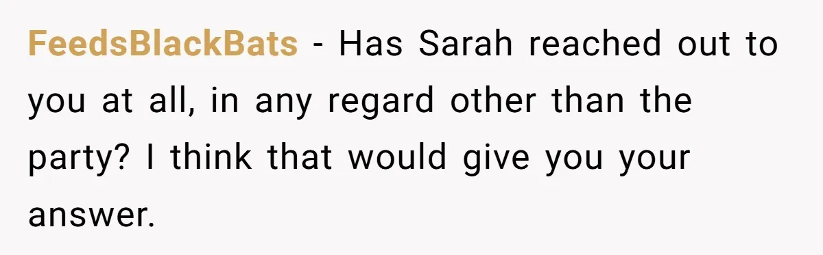 Stepmom Cancels Stepdaughter’s Birthday Bash After Discovering Dad Cheated, Now Family Wants Her To Forgive FeedsBlackBats − Has Sarah reached out to you at all, in any regard other than the party? I think that would give you your answer.