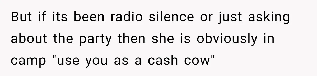 Stepmom Cancels Stepdaughter’s Birthday Bash After Discovering Dad Cheated, Now Family Wants Her To Forgive But if its been radio silence or just asking about the party then she is obviously in camp "use you as a cash cow"