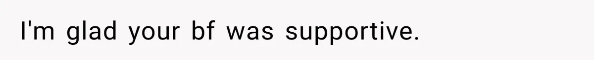 I'm glad your bf was supportive.