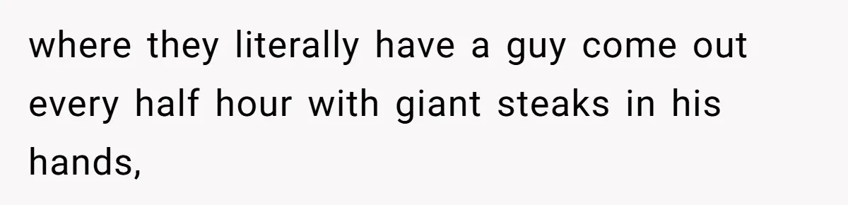 where they literally have a guy come out every half hour with giant steaks in his hands,