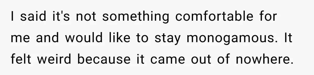 Wife Pushes For Open Relationship, Husband Finds Love Elsewhere And Wants Out I said it's not something comfortable for me and would like to stay monogamous. It felt weird because it came out of nowhere.