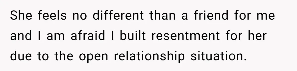 Wife Pushes For Open Relationship, Husband Finds Love Elsewhere And Wants Out She feels no different than a friend for me and I am afraid I built resentment for her due to the open relationship situation.