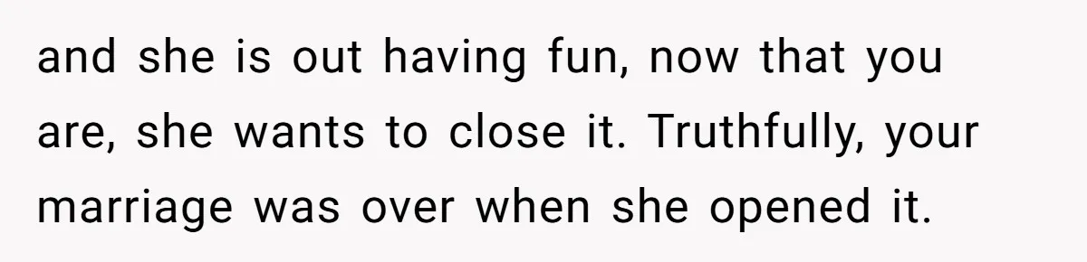 Wife Pushes For Open Relationship, Husband Finds Love Elsewhere And Wants Out and she is out having fun, now that you are, she wants to close it. Truthfully, your marriage was over when she opened it.