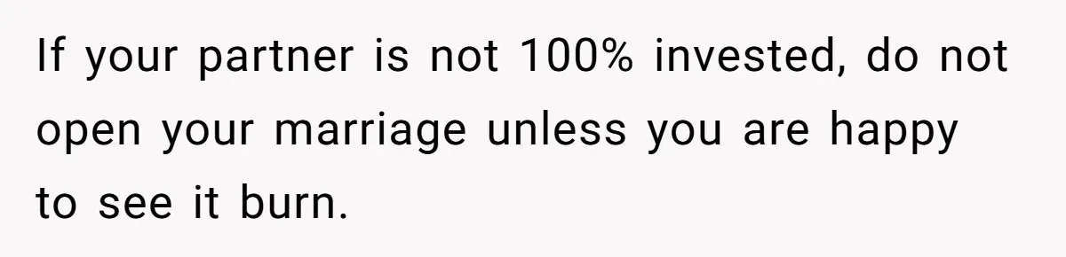 Wife Pushes For Open Relationship, Husband Finds Love Elsewhere And Wants Out If your partner is not 100% invested, do not open your marriage unless you are happy to see it burn.