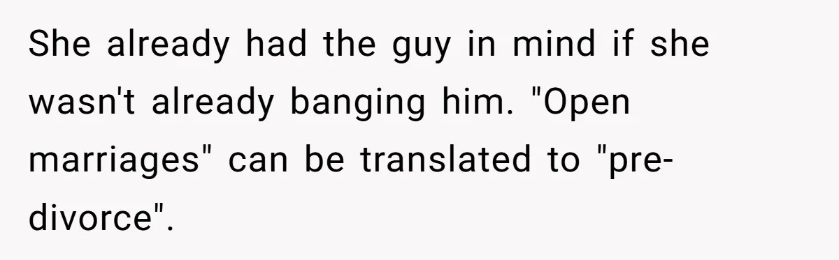 Wife Pushes For Open Relationship, Husband Finds Love Elsewhere And Wants Out She already had the guy in mind if she wasn't already banging him. "Open marriages" can be translated to "pre-divorce".
