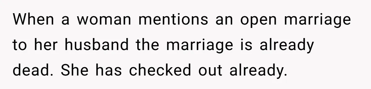 Wife Pushes For Open Relationship, Husband Finds Love Elsewhere And Wants Out When a woman mentions an open marriage to her husband the marriage is already dead. She has checked out already.