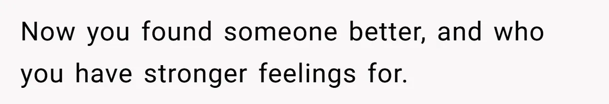 Wife Pushes For Open Relationship, Husband Finds Love Elsewhere And Wants Out Now you found someone better, and who you have stronger feelings for.
