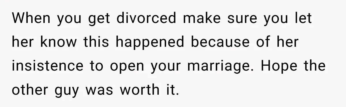 Wife Pushes For Open Relationship, Husband Finds Love Elsewhere And Wants Out When you get divorced make sure you let her know this happened because of her insistence to open your marriage. Hope the other guy was worth it.