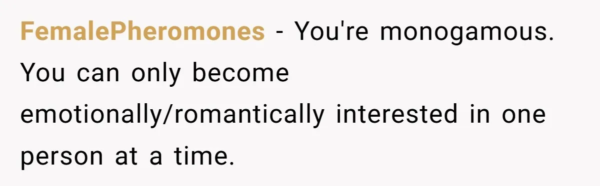 Wife Pushes For Open Relationship, Husband Finds Love Elsewhere And Wants Out FemalePheromones − You're monogamous. You can only become emotionally/romantically interested in one person at a time.