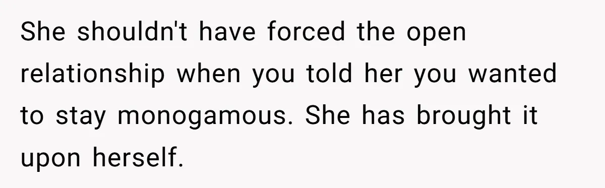 Wife Pushes For Open Relationship, Husband Finds Love Elsewhere And Wants Out She shouldn't have forced the open relationship when you told her you wanted to stay monogamous. She has brought it upon herself.