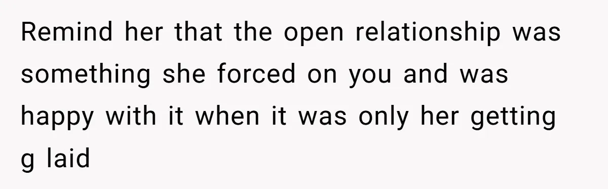 Wife Pushes For Open Relationship, Husband Finds Love Elsewhere And Wants Out Remind her that the open relationship was something she forced on you and was happy with it when it was only her getting g laid