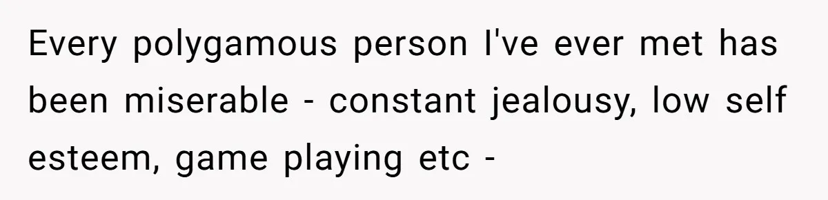Wife Pushes For Open Relationship, Husband Finds Love Elsewhere And Wants Out Every polygamous person I've ever met has been miserable - constant jealousy, low self esteem, game playing etc -