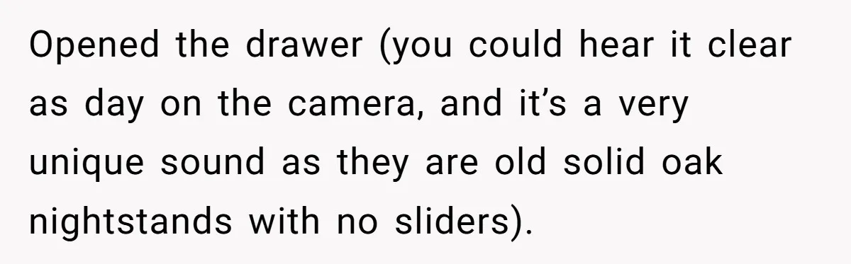 Roommate Sneaks Into Couple’s Bedroom And Uses Her Vibrator, Now They Feel Completely Violated Opened the drawer (you could hear it clear as day on the camera, and it’s a very unique sound as they are old solid oak nightstands with no sliders).