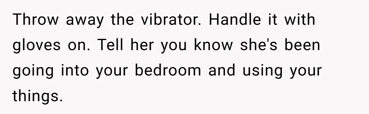 Roommate Sneaks Into Couple’s Bedroom And Uses Her Vibrator, Now They Feel Completely Violated Throw away the vibrator. Handle it with gloves on. Tell her you know she's been going into your bedroom and using your things.