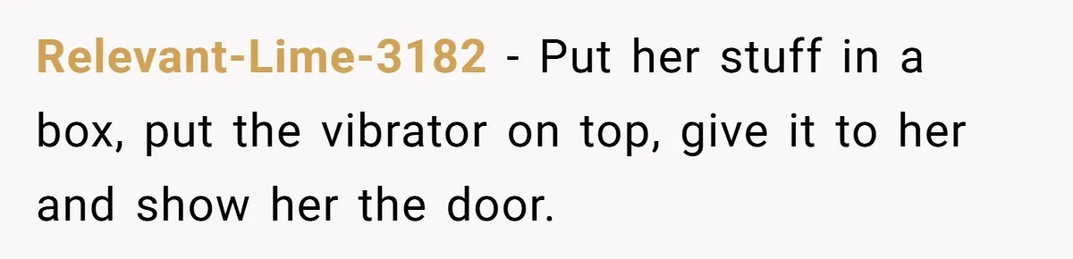 Roommate Sneaks Into Couple’s Bedroom And Uses Her Vibrator, Now They Feel Completely Violated Relevant-Lime-3182 − Put her stuff in a box, put the vibrator on top, give it to her and show her the door.