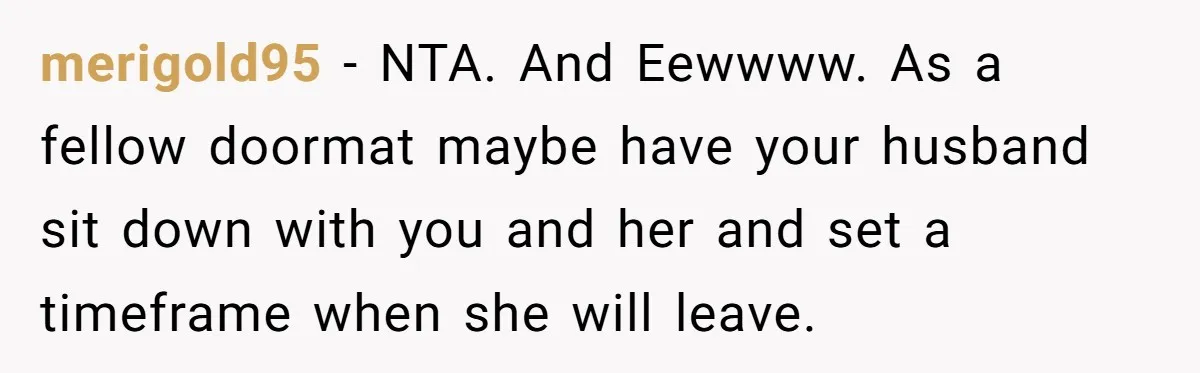 Roommate Sneaks Into Couple’s Bedroom And Uses Her Vibrator, Now They Feel Completely Violated merigold95 − NTA. And Eewwww. As a fellow doormat maybe have your husband sit down with you and her and set a timeframe when she will leave.