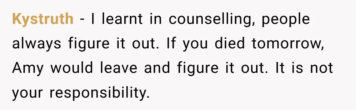 Roommate Sneaks Into Couple’s Bedroom And Uses Her Vibrator, Now They Feel Completely Violated Kystruth − I learnt in counselling, people always figure it out. If you died tomorrow, Amy would leave and figure it out. It is not your responsibility.