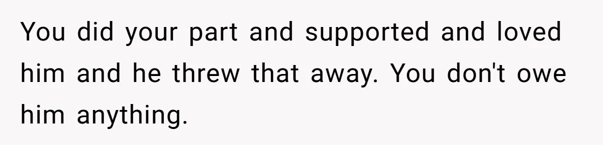 You did your part and supported and loved him and he threw that away. You don't owe him anything.