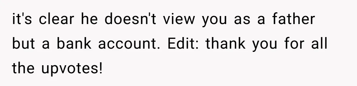 it's clear he doesn't view you as a father but a bank account. Edit: thank you for all the upvotes!