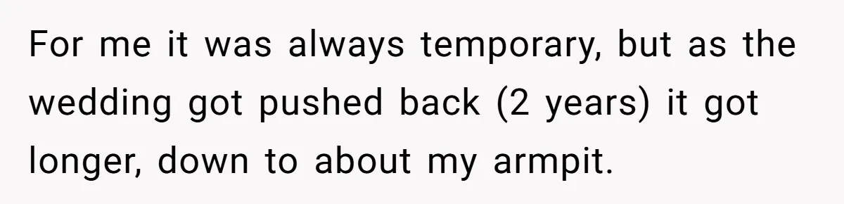 For me it was always temporary, but as the wedding got pushed back (2 years) it got longer, down to about my armpit.