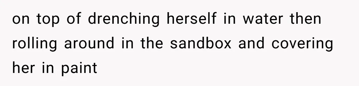 on top of drenching herself in water then rolling around in the sandbox and covering her in paint