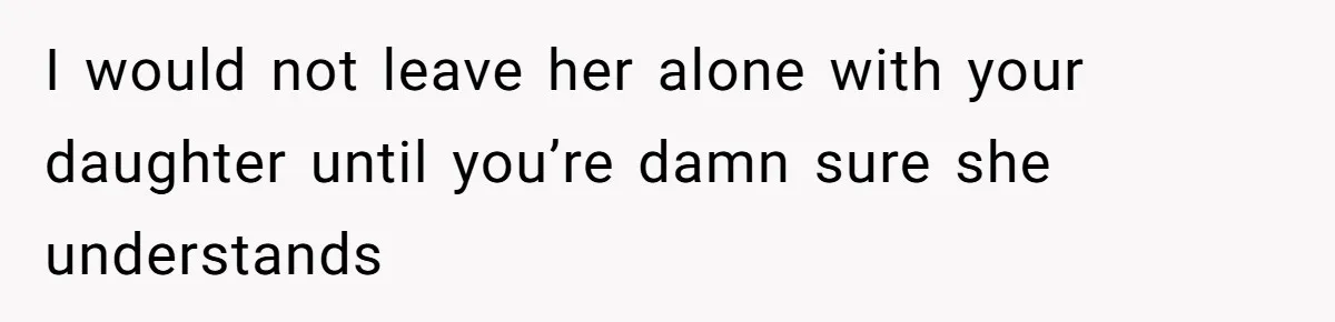 I would not leave her alone with your daughter until you’re damn sure she understands