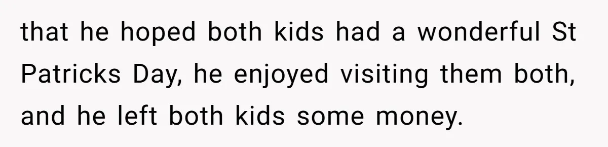 that he hoped both kids had a wonderful St Patricks Day, he enjoyed visiting them both, and he left both kids some money.