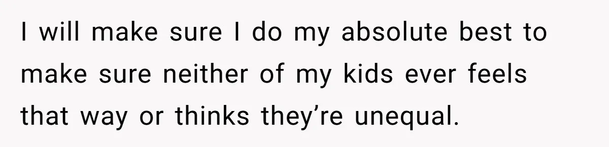 I will make sure I do my absolute best to make sure neither of my kids ever feels that way or thinks they’re unequal.