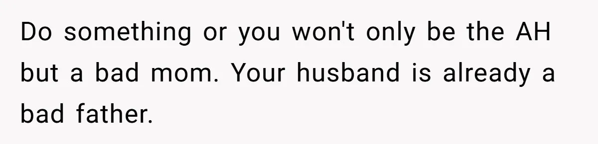 Do something or you won't only be the AH but a bad mom. Your husband is already a bad father.