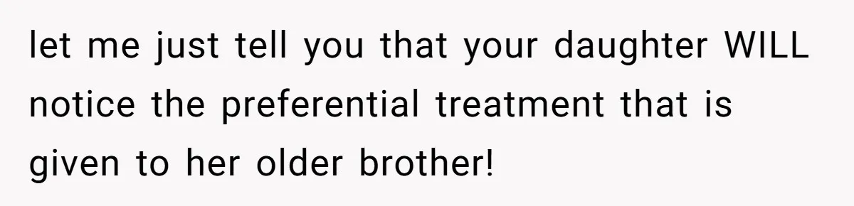 let me just tell you that your daughter WILL notice the preferential treatment that is given to her older brother!