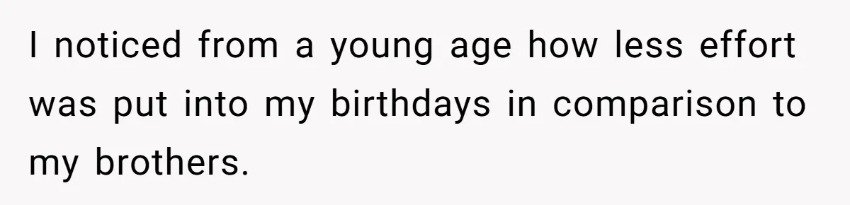 I noticed from a young age how less effort was put into my birthdays in comparison to my brothers.