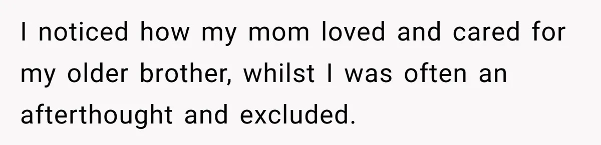 I noticed how my mom loved and cared for my older brother, whilst I was often an afterthought and excluded.