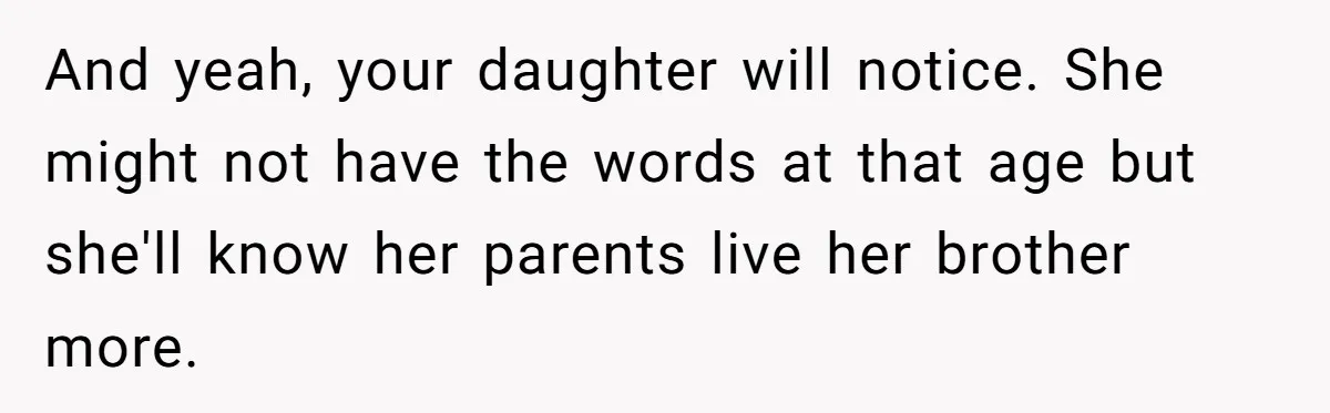 And yeah, your daughter will notice. She might not have the words at that age but she'll know her parents live her brother more.