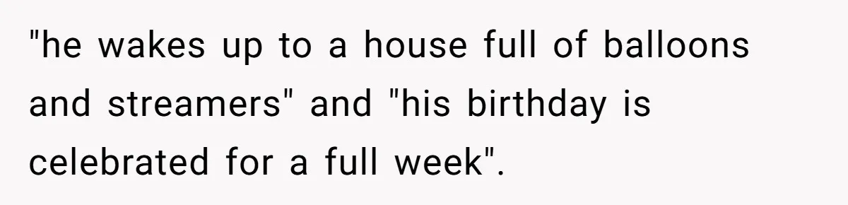 "he wakes up to a house full of balloons and streamers" and "his birthday is celebrated for a full week".