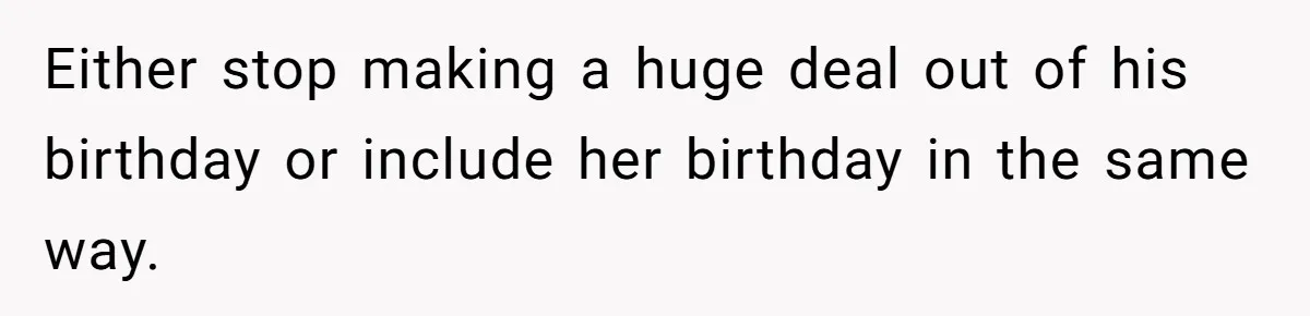 Either stop making a huge deal out of his birthday or include her birthday in the same way.
