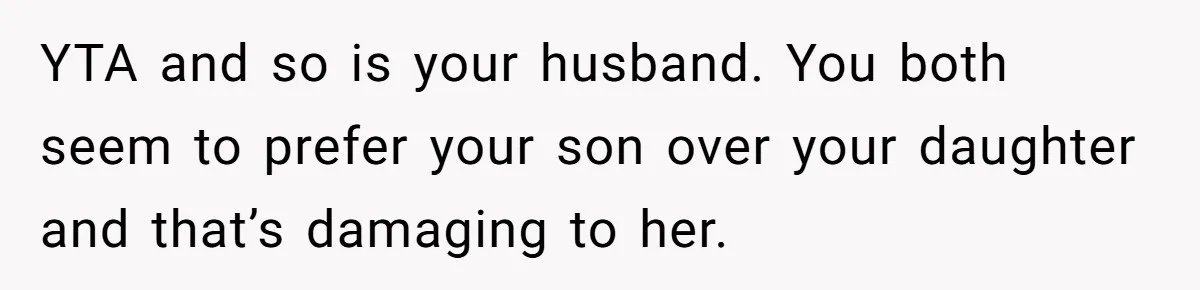 YTA and so is your husband. You both seem to prefer your son over your daughter and that’s damaging to her.
