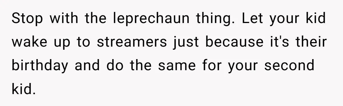 Stop with the leprechaun thing. Let your kid wake up to streamers just because it's their birthday and do the same for your second kid.