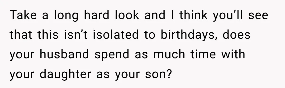 Take a long hard look and I think you’ll see that this isn’t isolated to birthdays, does your husband spend as much time with your daughter as your son?