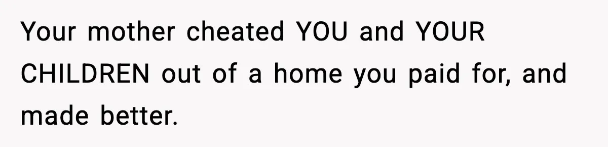 Daughter Refuses To Let Her Kids See Her Mother After She Sold The Home She Paid For Your mother cheated YOU and YOUR CHILDREN out of a home you paid for, and made better.