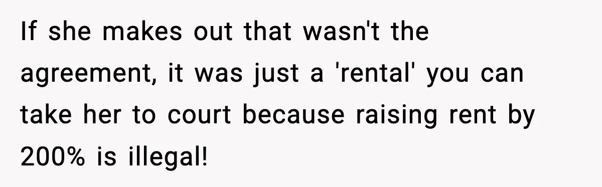 Daughter Refuses To Let Her Kids See Her Mother After She Sold The Home She Paid For If she makes out that wasn't the agreement, it was just a 'rental' you can take her to court because raising rent by 200% is illegal!