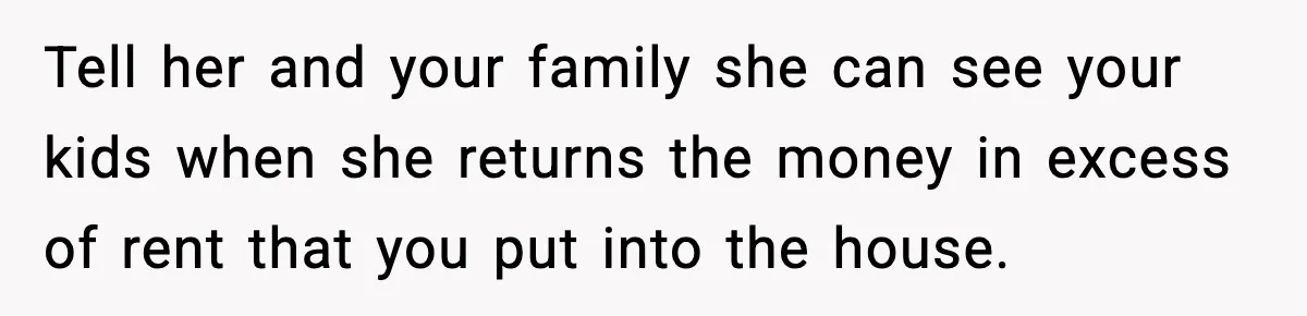 Daughter Refuses To Let Her Kids See Her Mother After She Sold The Home She Paid For Tell her and your family she can see your kids when she returns the money in excess of rent that you put into the house.
