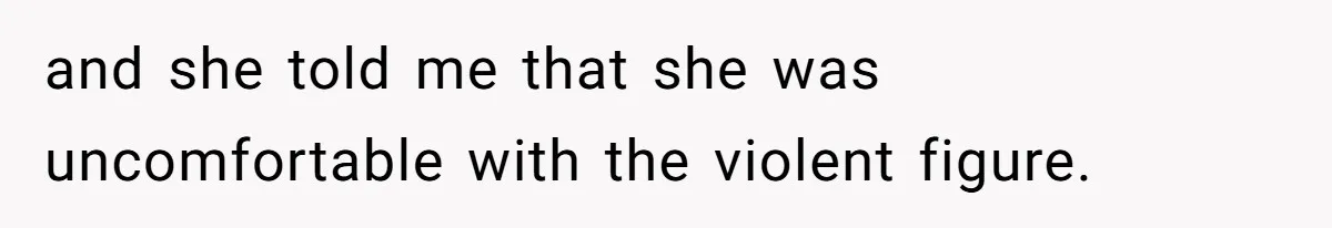 and she told me that she was uncomfortable with the violent figure.