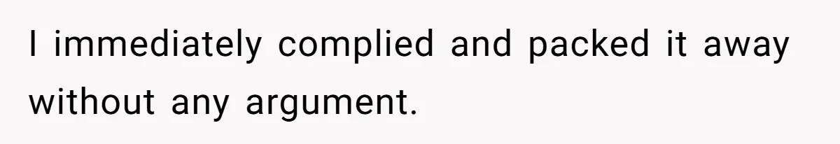 I immediately complied and packed it away without any argument.