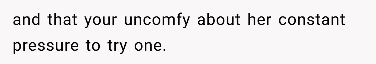 and that your uncomfy about her constant pressure to try one.