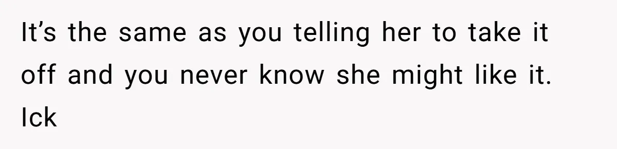 It’s the same as you telling her to take it off and you never know she might like it. Ick