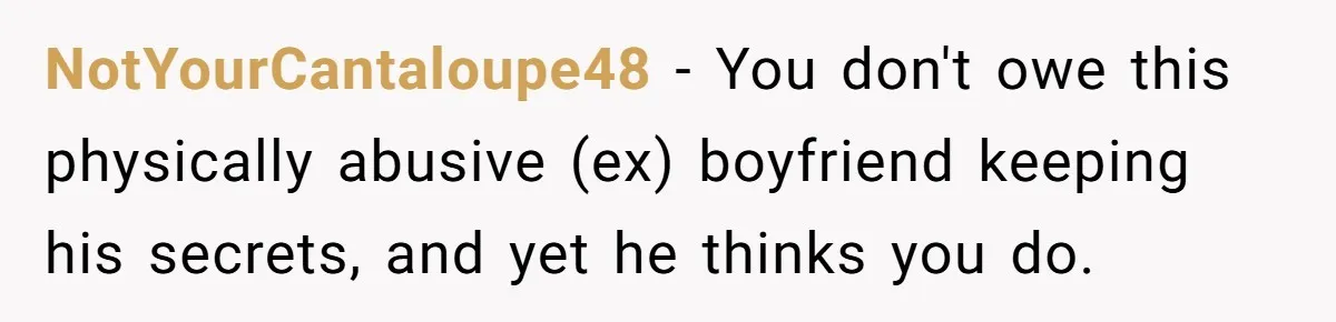 Woman Exposes Ex To His Mother After He Lies And Calls Her “Crazy” NotYourCantaloupe48 − You don't owe this physically abusive (ex) boyfriend keeping his secrets, and yet he thinks you do.