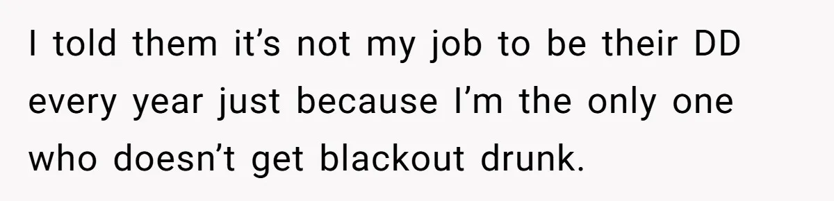 I told them it’s not my job to be their DD every year just because I’m the only one who doesn’t get blackout drunk.