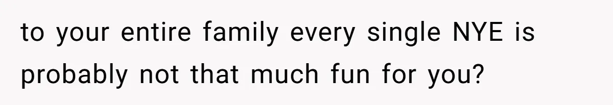 to your entire family every single NYE is probably not that much fun for you?
