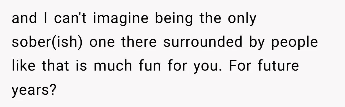 and I can't imagine being the only sober(ish) one there surrounded by people like that is much fun for you. For future years?