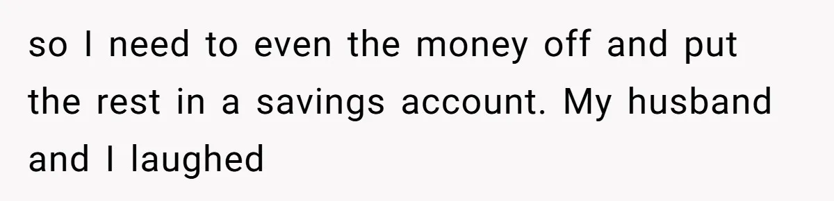 so I need to even the money off and put the rest in a savings account. My husband and I laughed